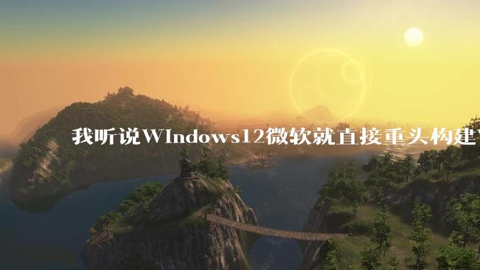 我听说Windows12微软就直接重头构建Windows了，就直接重构Win内核了，到底是不是真的?