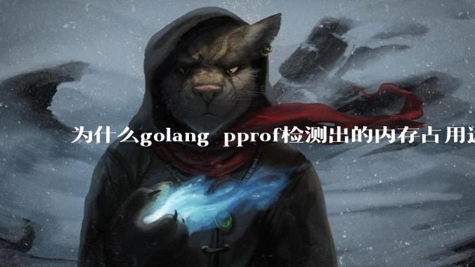 为什么golang pprof检测出的内存占用远小于top命令查看到的内存占用量？