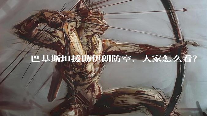 巴基斯坦援助伊朗防空，大家怎么看？