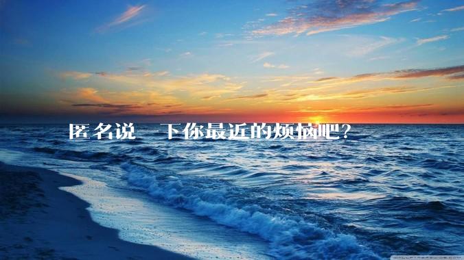 匿名说一下你最近的烦恼吧？