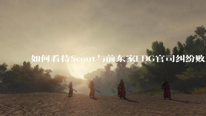 如何看待Scout与前东家EDG官司纠纷败诉，二审被判偿还3341万及利息？