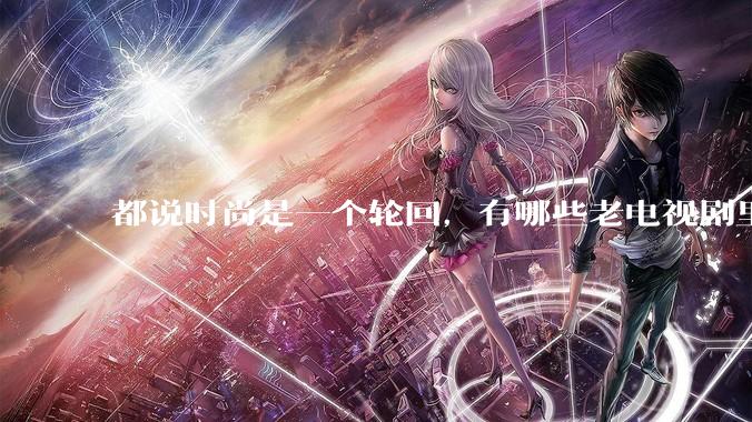 都说时尚是一个轮回，有哪些老电视剧里面的穿搭到现在都还是很潮的呢？