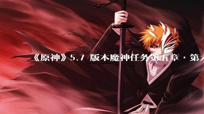 《原神》5.7 版本魔神任务第五章•第六幕「你存在的时空」体验如何？